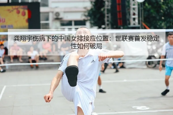 龚翔宇伤病下的中国女排接应位置：世联赛首发稳定性如何破局