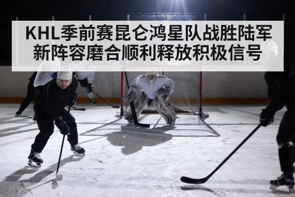 KHL季前赛昆仑鸿星队战胜陆军 新阵容磨合顺利释放积极信号