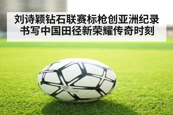 刘诗颖钻石联赛标枪创亚洲纪录书写中国田径新荣耀传奇时刻